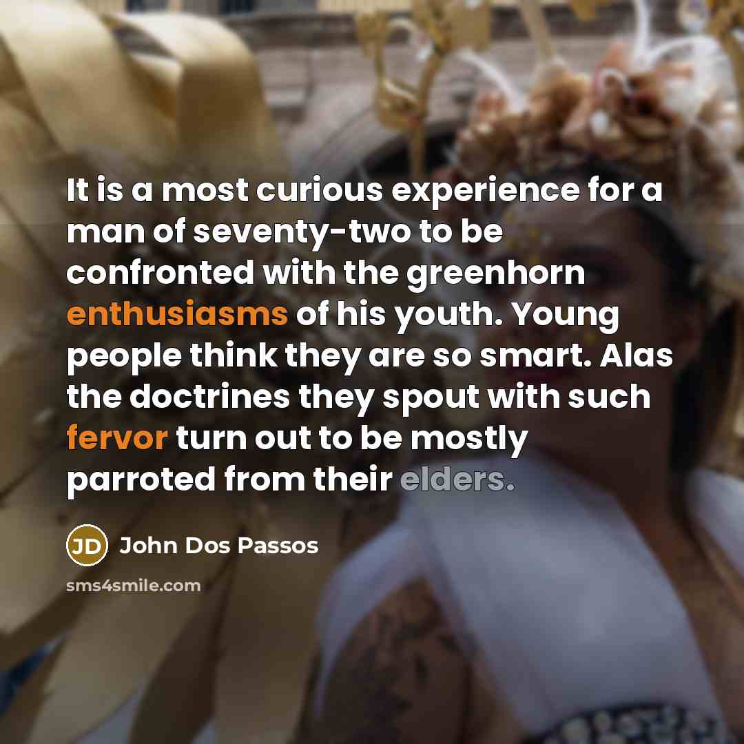 “It is a most curious experience for a man of seventy-two to be confronted with the greenhorn enthusiasms of his youth. Young people think they are so smart. Alas the doctrines they spout with such fervor turn out to be mostly parroted from their elders.” quote by John Dos Passos