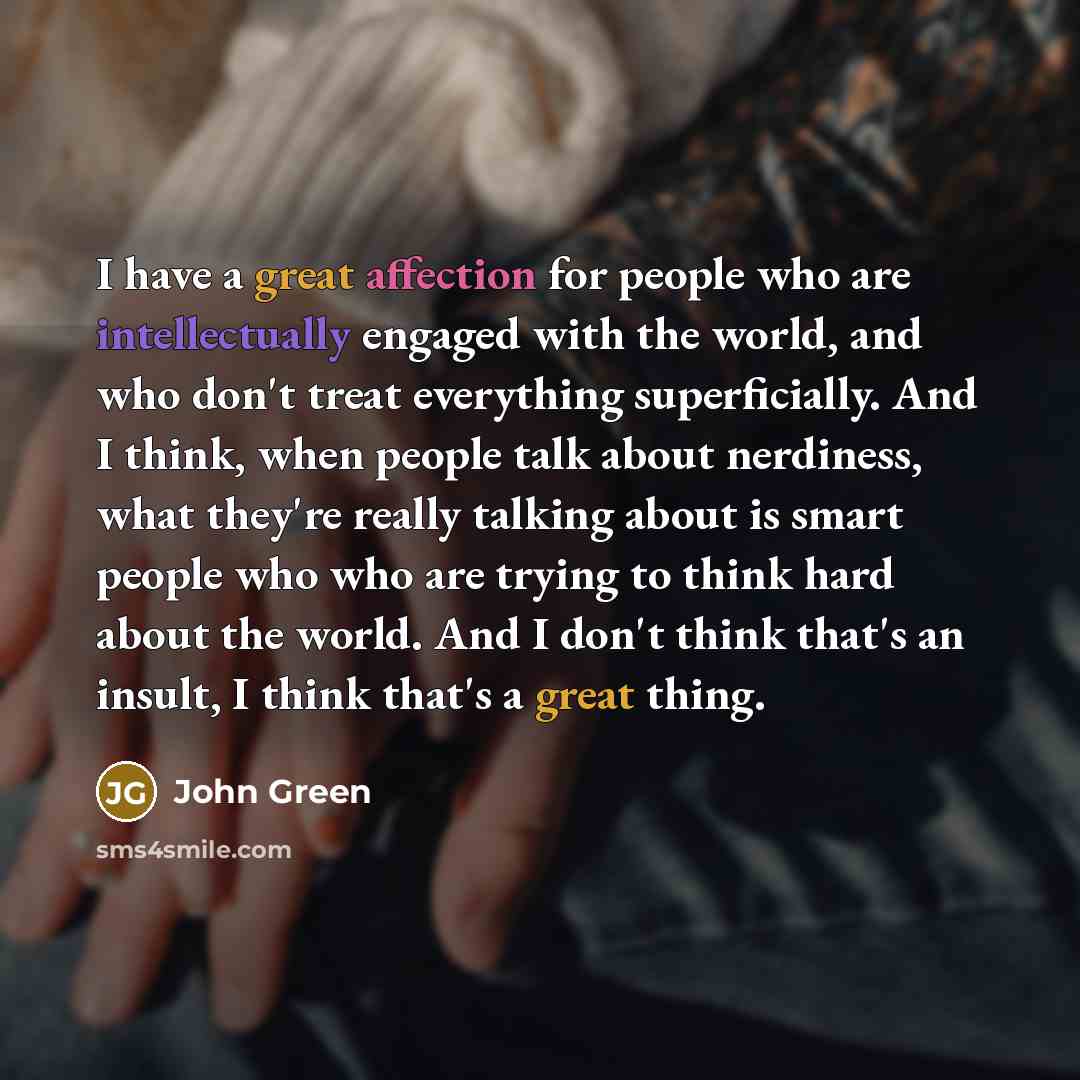 “I have a great affection for people who are intellectually engaged with the world, and who don't treat everything superficially. And I think, when people talk about nerdiness, what they're really talking about is smart people who who are trying to think hard about the world. And I don't think…” quote by John Green