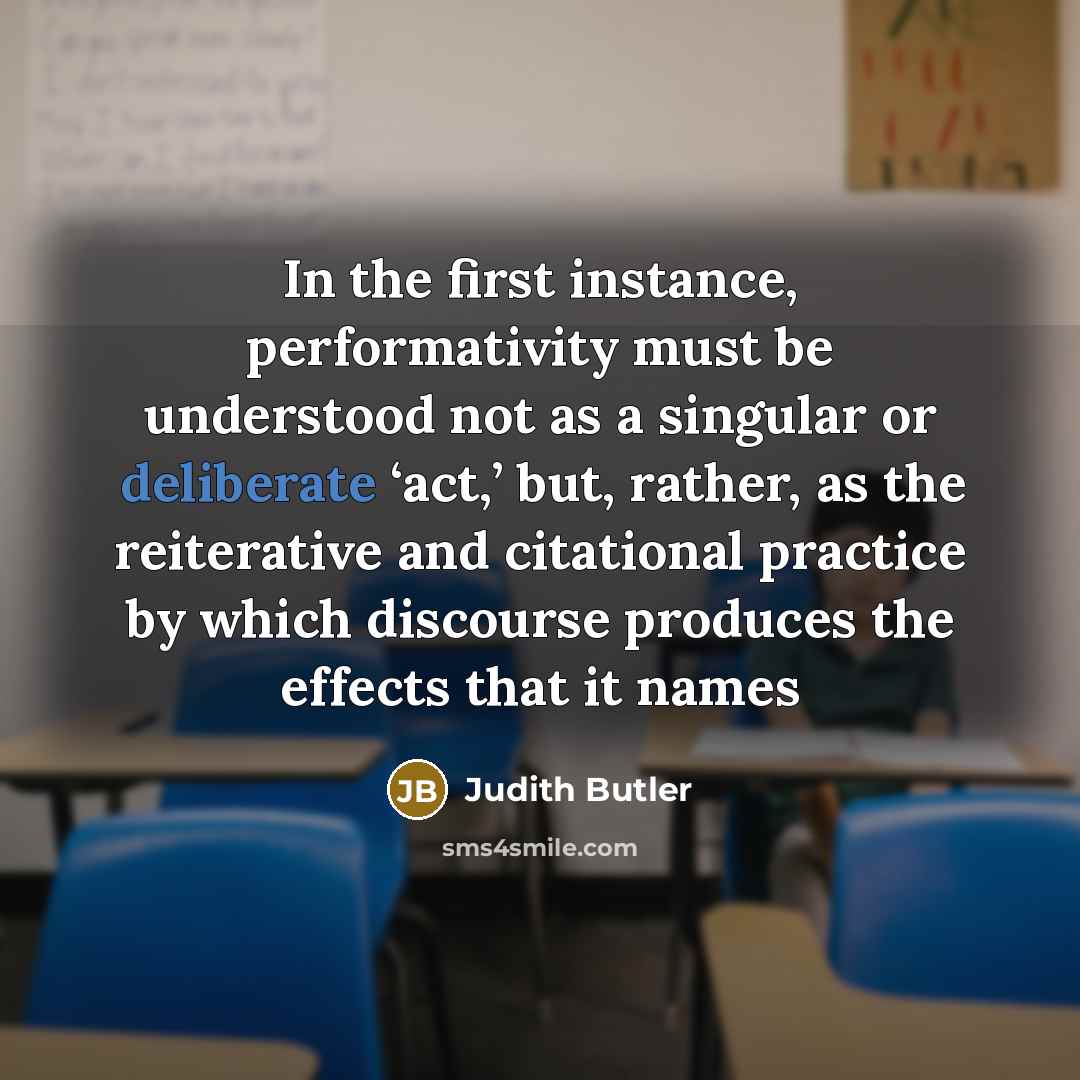 “In the first instance, performativity must be understood not as a singular or deliberate ‘act,’ but, rather, as the reiterative and citational practice by which discourse produces the effects that it names” quote by Judith Butler