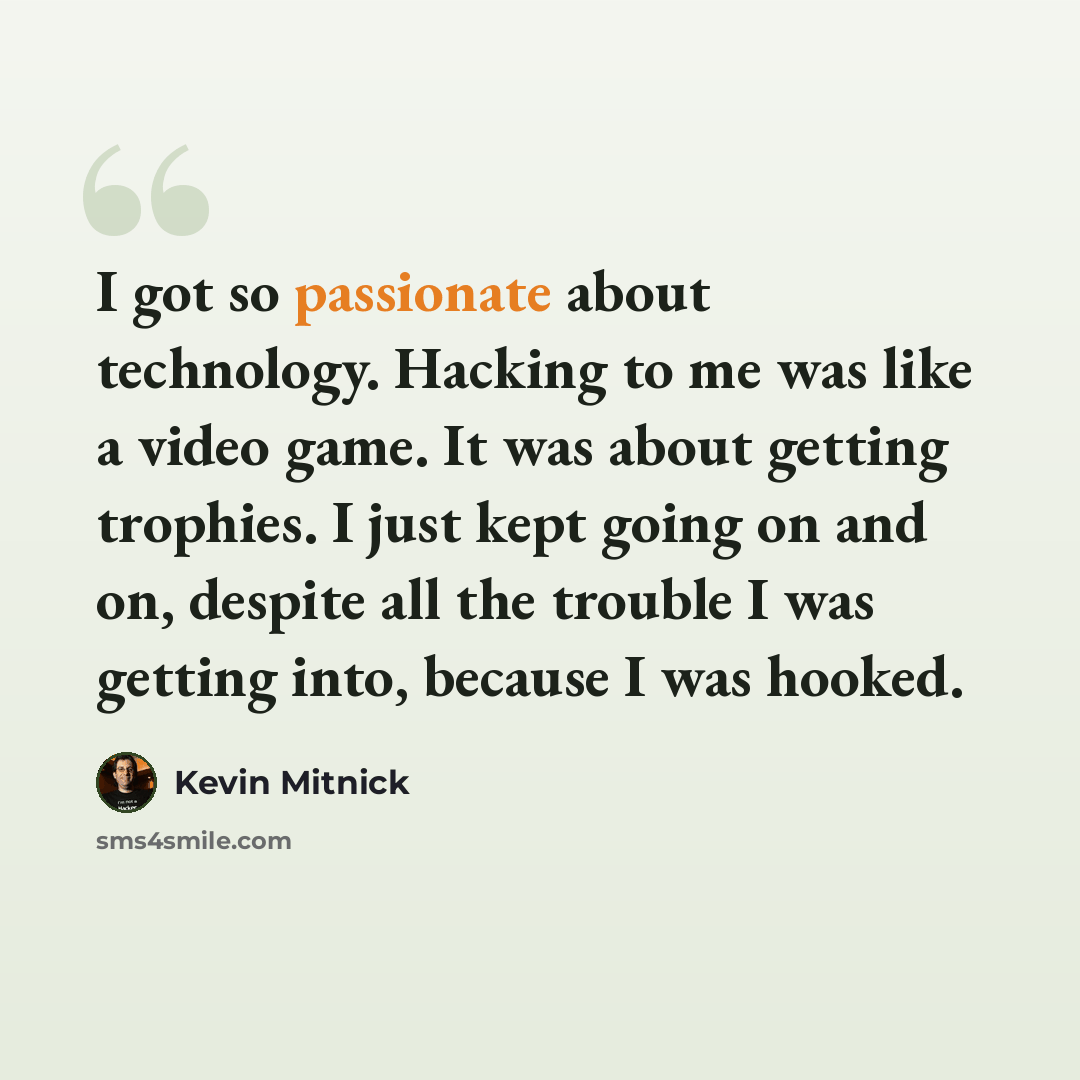 “I got so passionate about technology. Hacking to me was like a video game. It was about getting trophies. I just kept going on and on, despite all the trouble I was getting into, because I was hooked.” quote by Kevin Mitnick