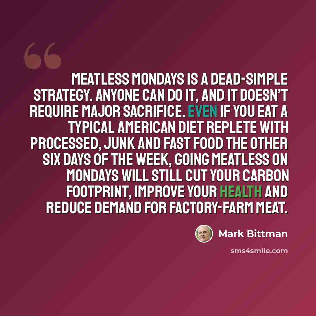 “Meatless Mondays is a dead-simple strategy. Anyone can do it, and it doesn’t require major sacrifice. Even if you eat a typical American diet replete with processed, junk and fast food the other six days of the week, going meatless on Mondays will still cut your carbon footprint, improve your…” quote by Mark Bittman