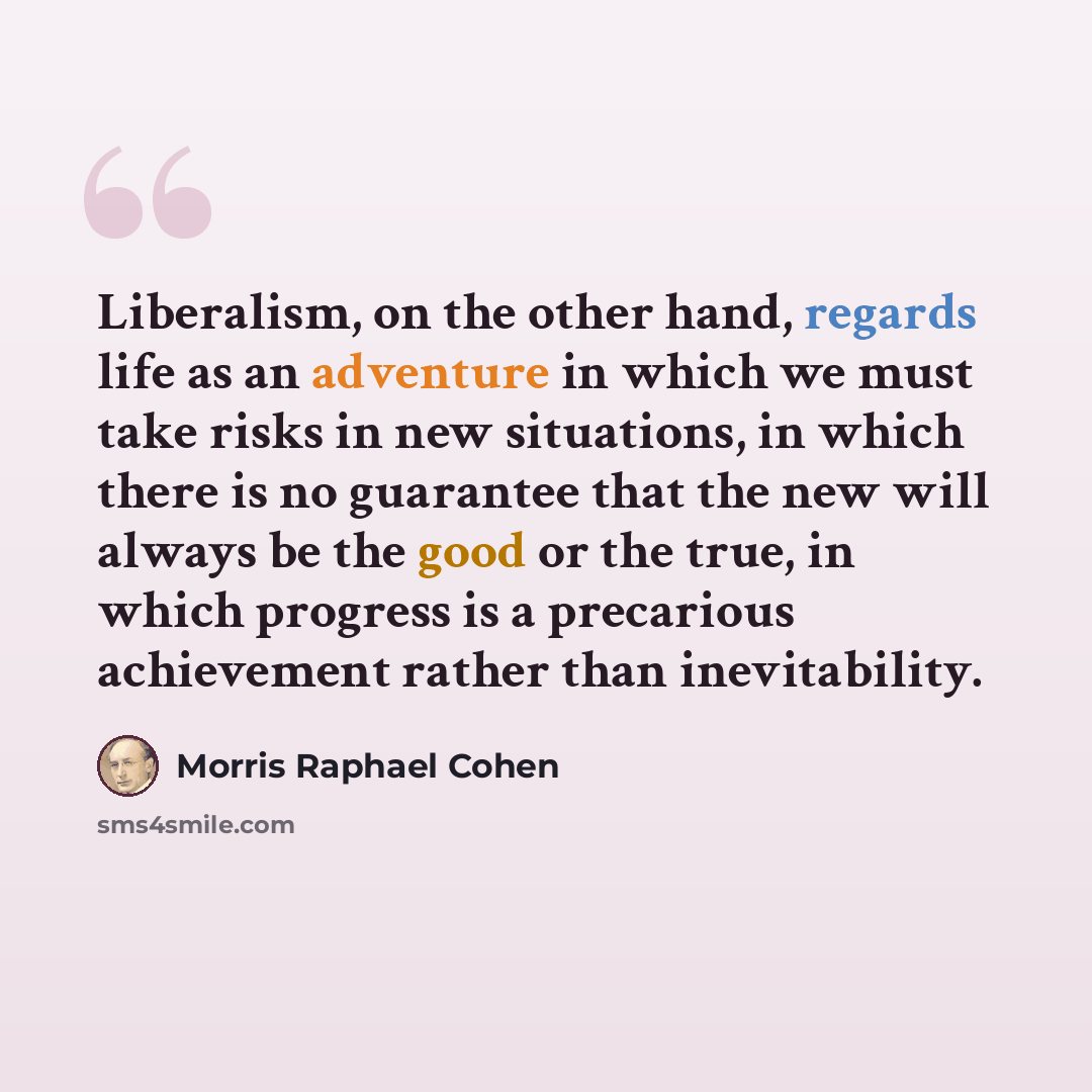 “Liberalism, on the other hand, regards life as an adventure in which we must take risks in new situations, in which there is no guarantee that the new will always be the good or the true, in which progress is a precarious achievement rather than inevitability.” quote by Morris Raphael Cohen