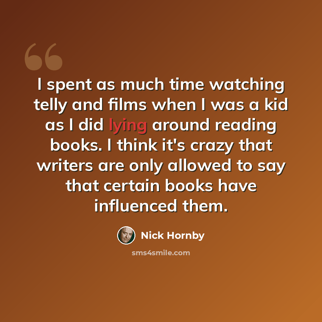 “I spent as much time watching telly and films when I was a kid as I did lying around reading books. I think it's crazy that writers are only allowed to say that certain books have influenced them.” quote by Nick Hornby