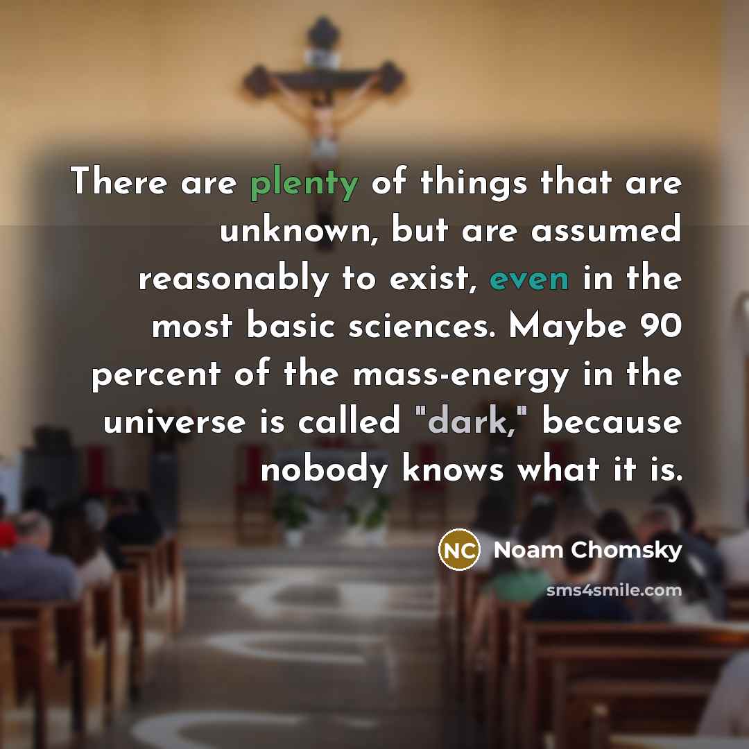 “There are plenty of things that are unknown, but are assumed reasonably to exist, even in the most basic sciences. Maybe 90 percent of the mass-energy in the universe is called "dark," because nobody knows what it is.” quote by Noam Chomsky