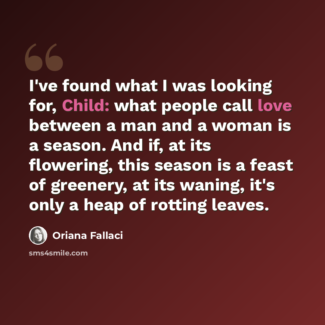 “I've found what I was looking for, Child: what people call love between a man and a woman is a season. And if, at its flowering, this season is a feast of greenery, at its waning, it's only a heap of rotting leaves.” quote by Oriana Fallaci