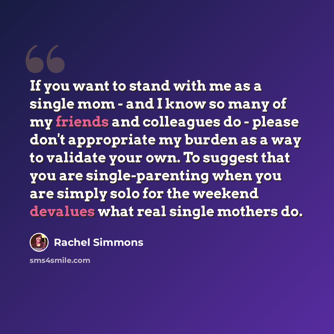 “If you want to stand with me as a single mom - and I know so many of my friends and colleagues do - please don't appropriate my burden as a way to validate your own. To suggest that you are single-parenting when you are simply solo for the weekend devalues what real single mothers do.” quote by Rachel Simmons