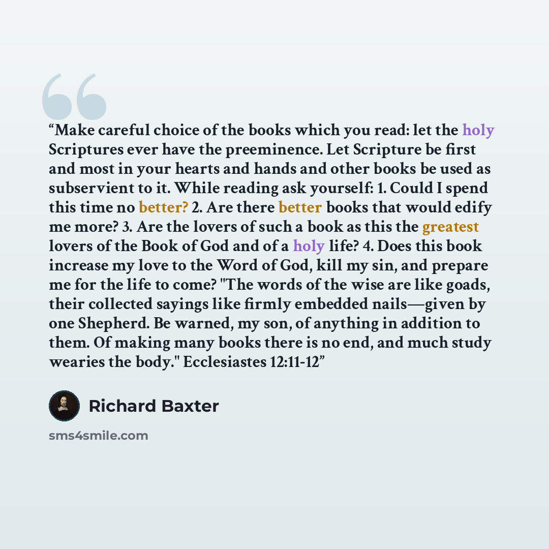 “Make careful choice of the books which you read: let the holy Scriptures ever have the preeminence. Let Scripture be first and most in your hearts and hands and other books be used as subservient to it. While reading ask yourself: 1. Could I spend this time no better? 2. Are there better books…” quote by Richard Baxter