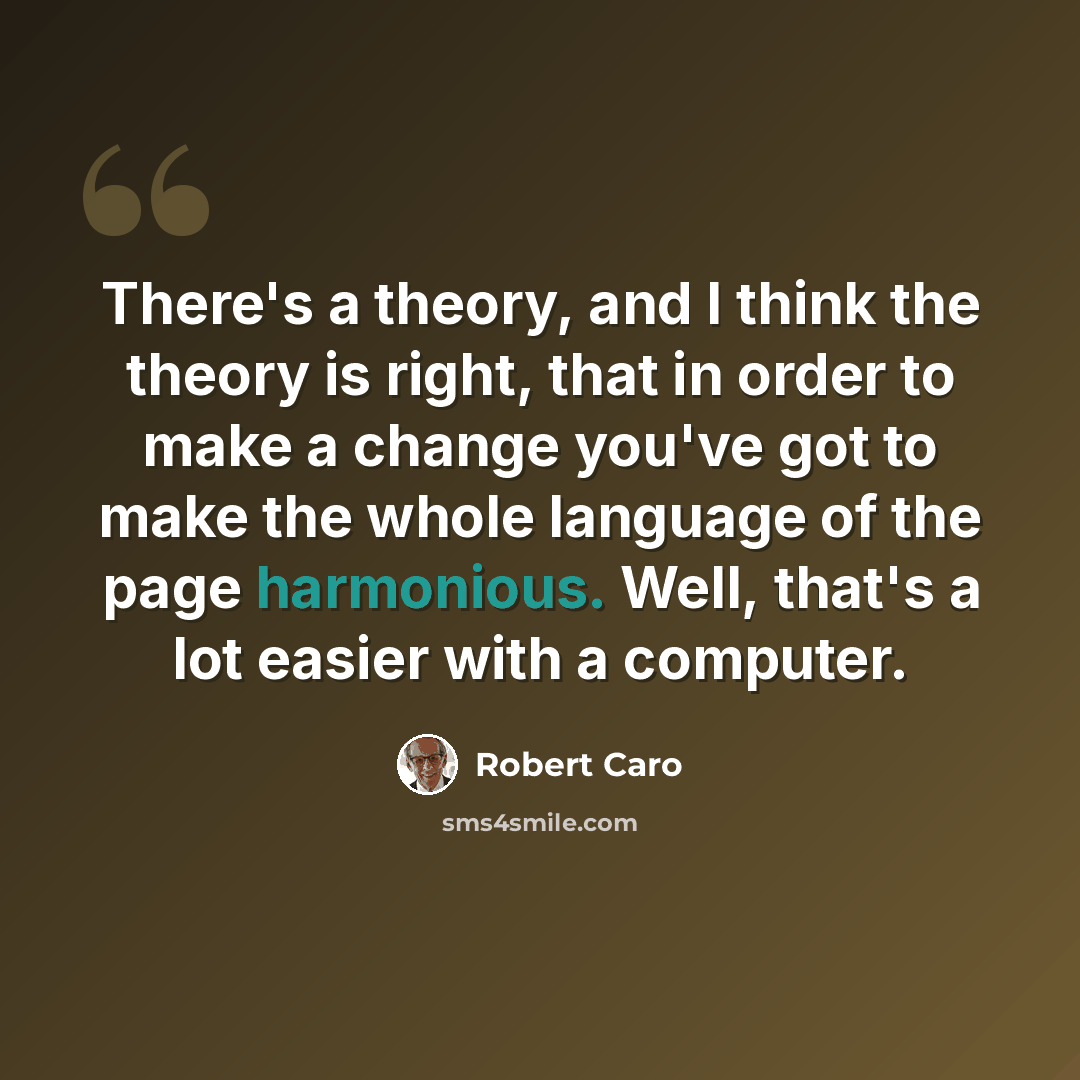 “There's a theory, and I think the theory is right, that in order to make a change you've got to make the whole language of the page harmonious. Well, that's a lot easier with a computer.” quote by Robert Caro