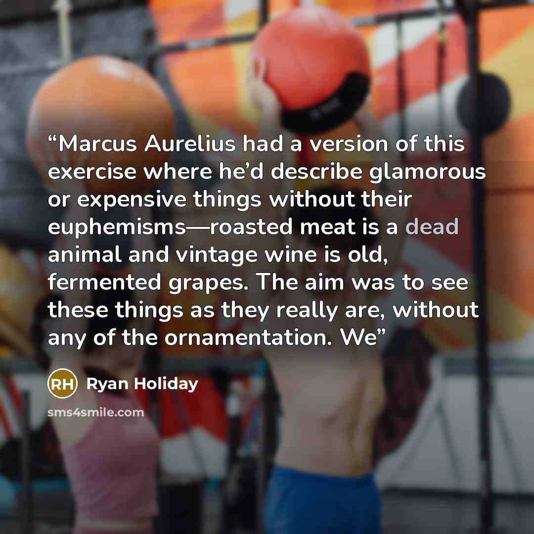 “Marcus Aurelius had a version of this exercise where he’d describe glamorous or expensive things without their euphemisms—roasted meat is a dead animal and vintage wine is old, fermented grapes. The aim was to see these things as they really are, without any of the ornamentation. We” quote by Ryan Holiday