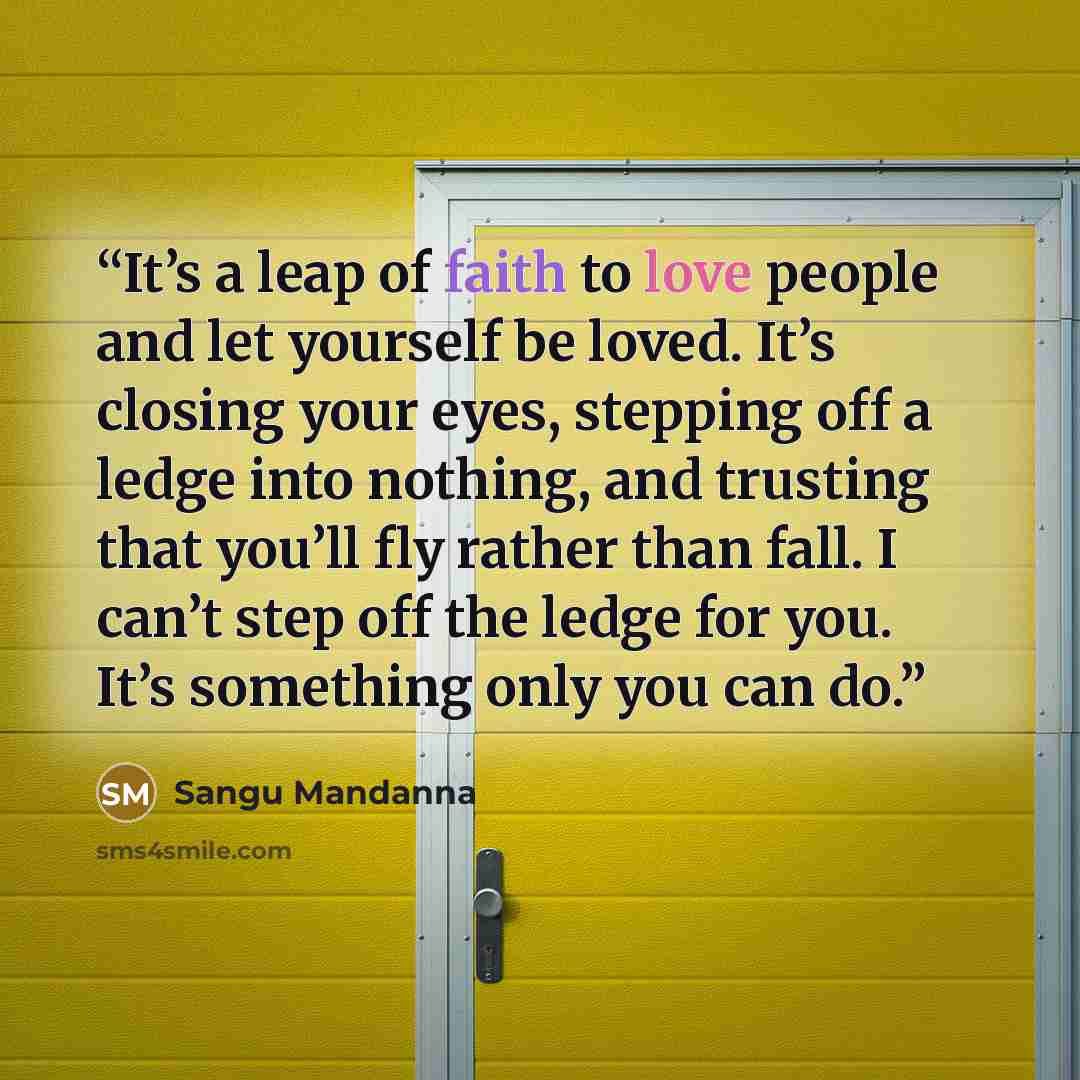 “It’s a leap of faith to love people and let yourself be loved. It’s closing your eyes, stepping off a ledge into nothing, and trusting that you’ll fly rather than fall. I can’t step off the ledge for you. It’s something only you can do.” quote by Sangu Mandanna