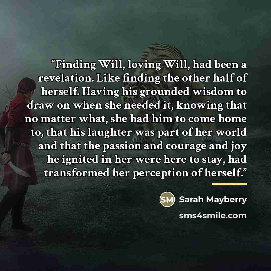 “Finding Will, loving Will, had been a revelation. Like finding the other half of herself. Having his grounded wisdom to draw on when she needed it, knowing that no matter what, she had him to come home to, that his laughter was part of her world and that the passion and courage and joy he ignited…” quote by Sarah Mayberry