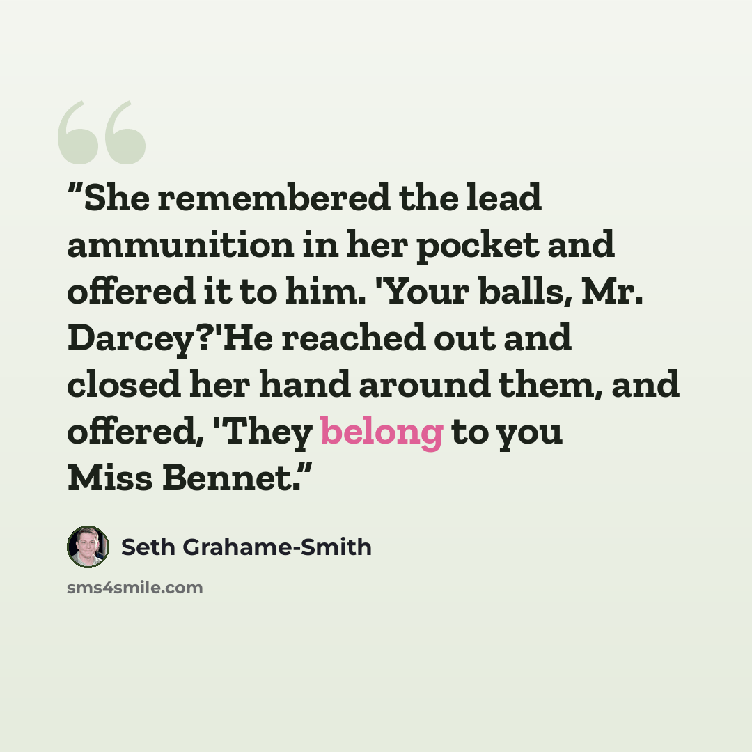 “She remembered the lead ammunition in her pocket and offered it to him. 'Your balls, Mr. Darcey?'He reached out and closed her hand around them, and offered, 'They belong to you Miss Bennet.” quote by Seth Grahame-Smith