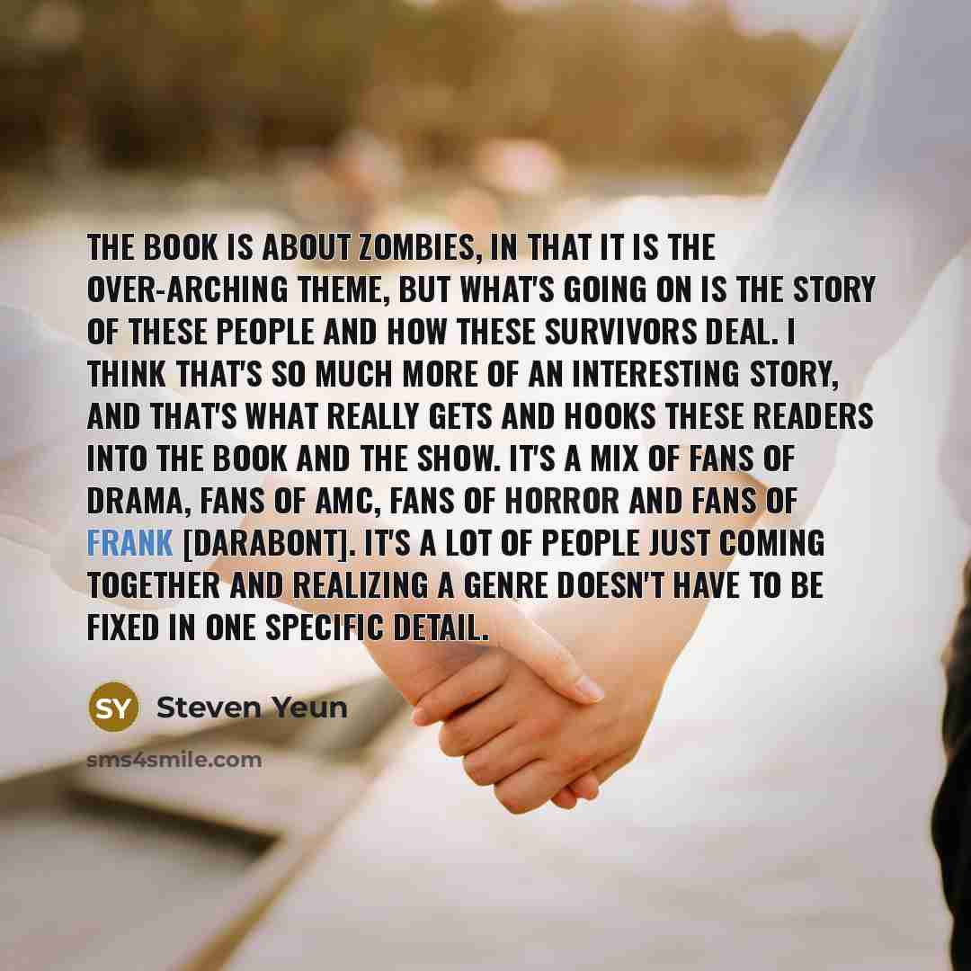 “The book is about zombies, in that it is the over-arching theme, but what's going on is the story of these people and how these survivors deal. I think that's so much more of an interesting story, and that's what really gets and hooks these readers into the book and the show. It's a mix of fans of…” quote by Steven Yeun
