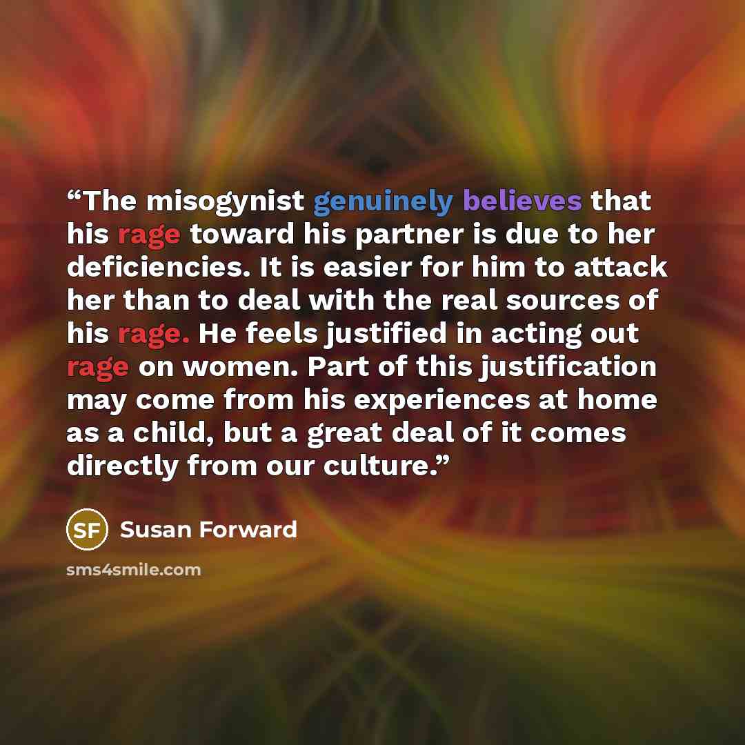 “The misogynist genuinely believes that his rage toward his partner is due to her deficiencies. It is easier for him to attack her than to deal with the real sources of his rage. He feels justified in acting out rage on women. Part of this justification may come from his experiences at home as a…” quote by Susan Forward