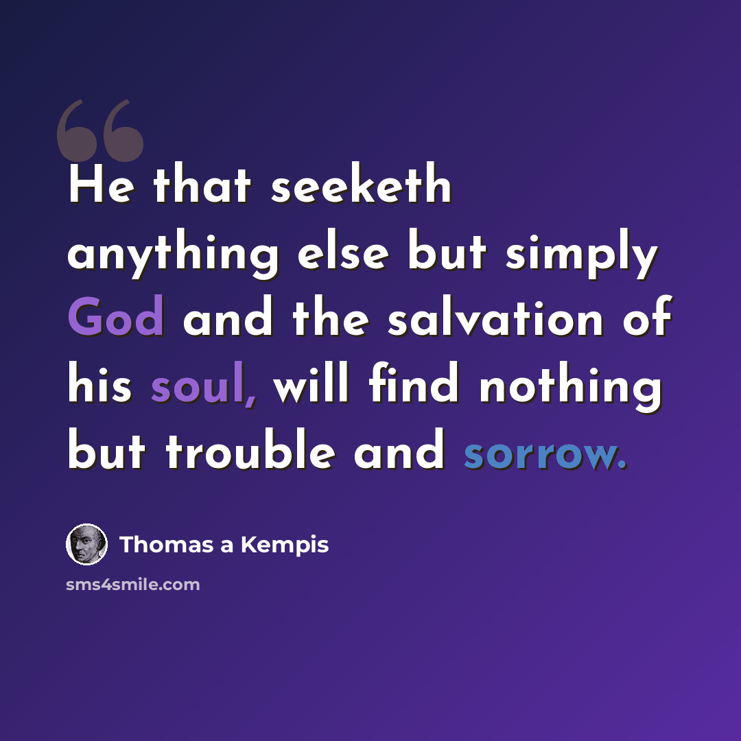 “He that seeketh anything else but simply God and the salvation of his soul, will find nothing but trouble and sorrow.” quote by Thomas a Kempis
