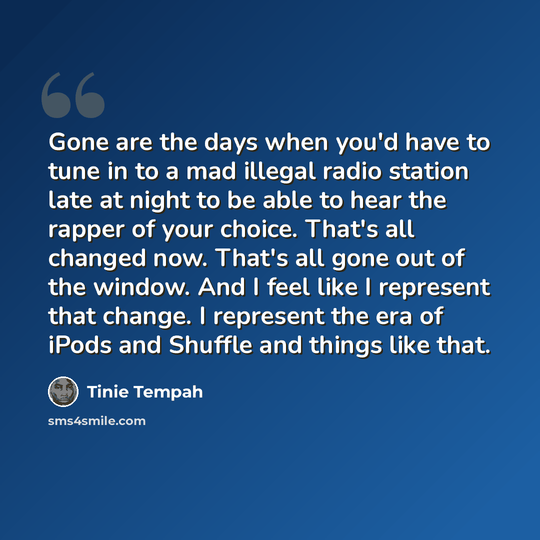 “Gone are the days when you'd have to tune in to a mad illegal radio station late at night to be able to hear the rapper of your choice. That's all changed now. That's all gone out of the window. And I feel like I represent that change. I represent the era of iPods and Shuffle and things like that.” quote by Tinie Tempah