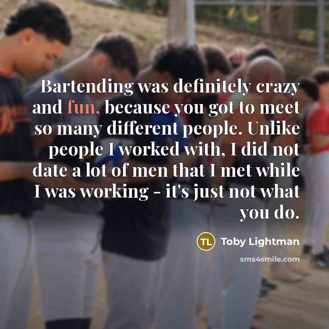 “Bartending was definitely crazy and fun, because you got to meet so many different people. Unlike people I worked with, I did not date a lot of men that I met while I was working - it's just not what you do.” quote by Toby Lightman