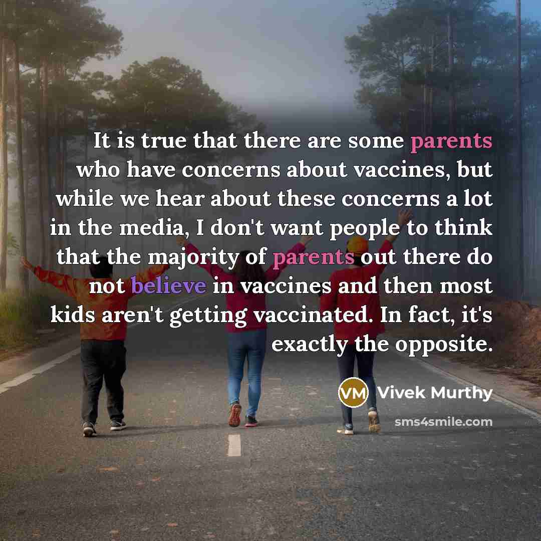 “It is true that there are some parents who have concerns about vaccines, but while we hear about these concerns a lot in the media, I don't want people to think that the majority of parents out there do not believe in vaccines and then most kids aren't getting vaccinated. In fact, it's exactly the…” quote by Vivek Murthy