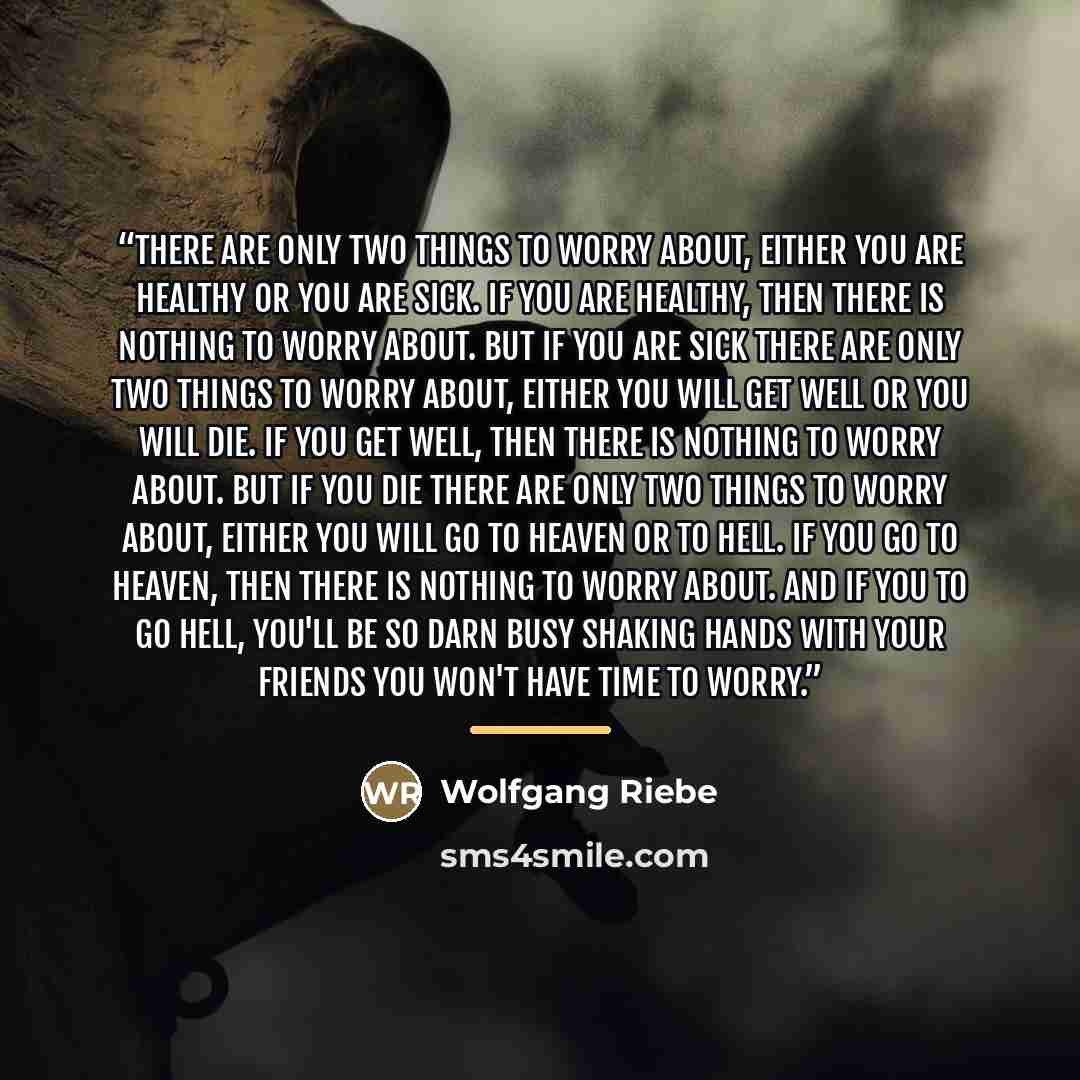 “There are only two things to worry about, either you are healthy or you are sick. If you are healthy, then there is nothing to worry about. But if you are sick there are only two things to worry about, either you will get well or you will die. If you get well, then there is nothing to worry about…” quote by Wolfgang Riebe