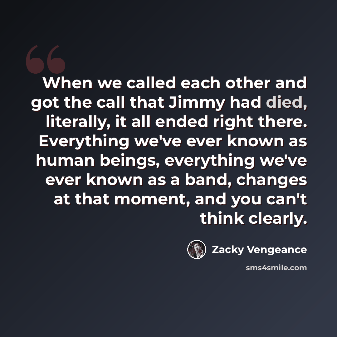 “When we called each other and got the call that Jimmy had died, literally, it all ended right there. Everything we've ever known as human beings, everything we've ever known as a band, changes at that moment, and you can't think clearly.” quote by Zacky Vengeance