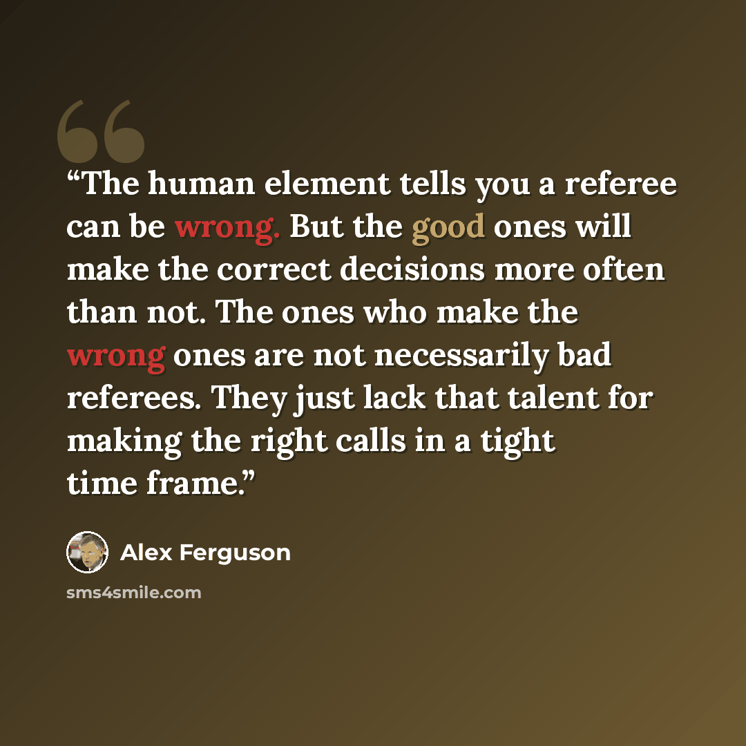 “The human element tells you a referee can be wrong. But the good ones will make the correct decisions more often than not. The ones who make the wrong ones are not necessarily bad referees. They just lack that talent for making the right calls in a tight time frame.” quote by Alex Ferguson