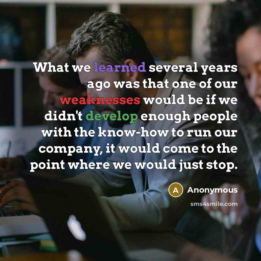 “What we learned several years ago was that one of our weaknesses would be if we didn't develop enough people with the know-how to run our company, it would come to the point where we would just stop.” quote by Anonymous