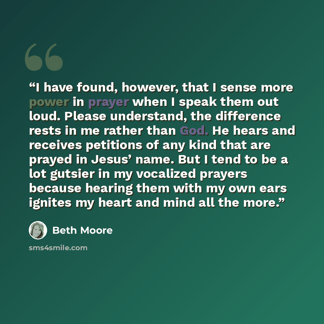 “I have found, however, that I sense more power in prayer when I speak them out loud. Please understand, the difference rests in me rather than God. He hears and receives petitions of any kind that are prayed in Jesus’ name. But I tend to be a lot gutsier in my vocalized prayers because hearing…” quote by Beth Moore