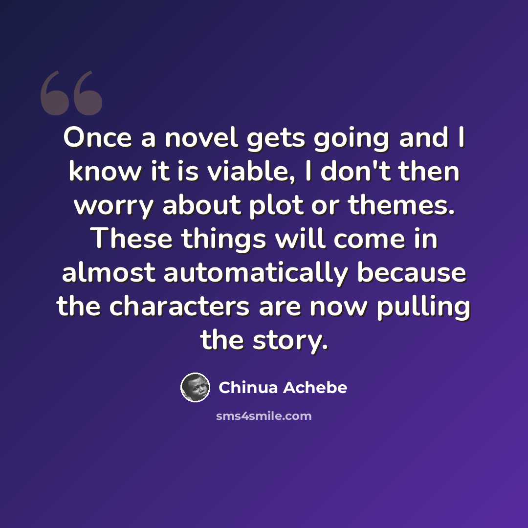 “Once a novel gets going and I know it is viable, I don't then worry about plot or themes. These things will come in almost automatically because the characters are now pulling the story.” quote by Chinua Achebe