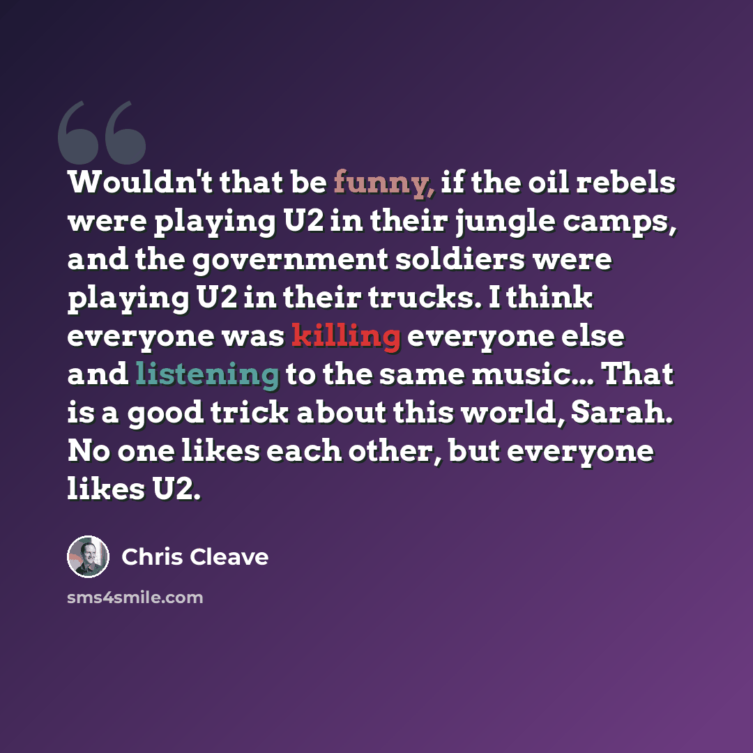 “Wouldn't that be funny, if the oil rebels were playing U2 in their jungle camps, and the government soldiers were playing U2 in their trucks. I think everyone was killing everyone else and listening to the same music... That is a good trick about this world, Sarah. No one likes each other, but…” quote by Chris Cleave