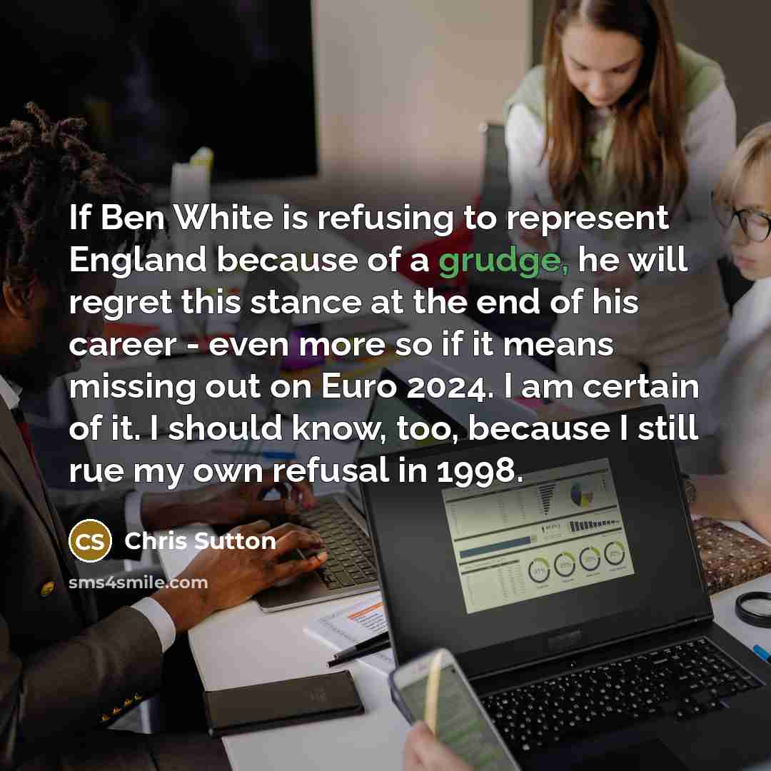 “If Ben White is refusing to represent England because of a grudge, he will regret this stance at the end of his career - even more so if it means missing out on Euro 2024. I am certain of it. I should know, too, because I still rue my own refusal in 1998.” quote by Chris Sutton