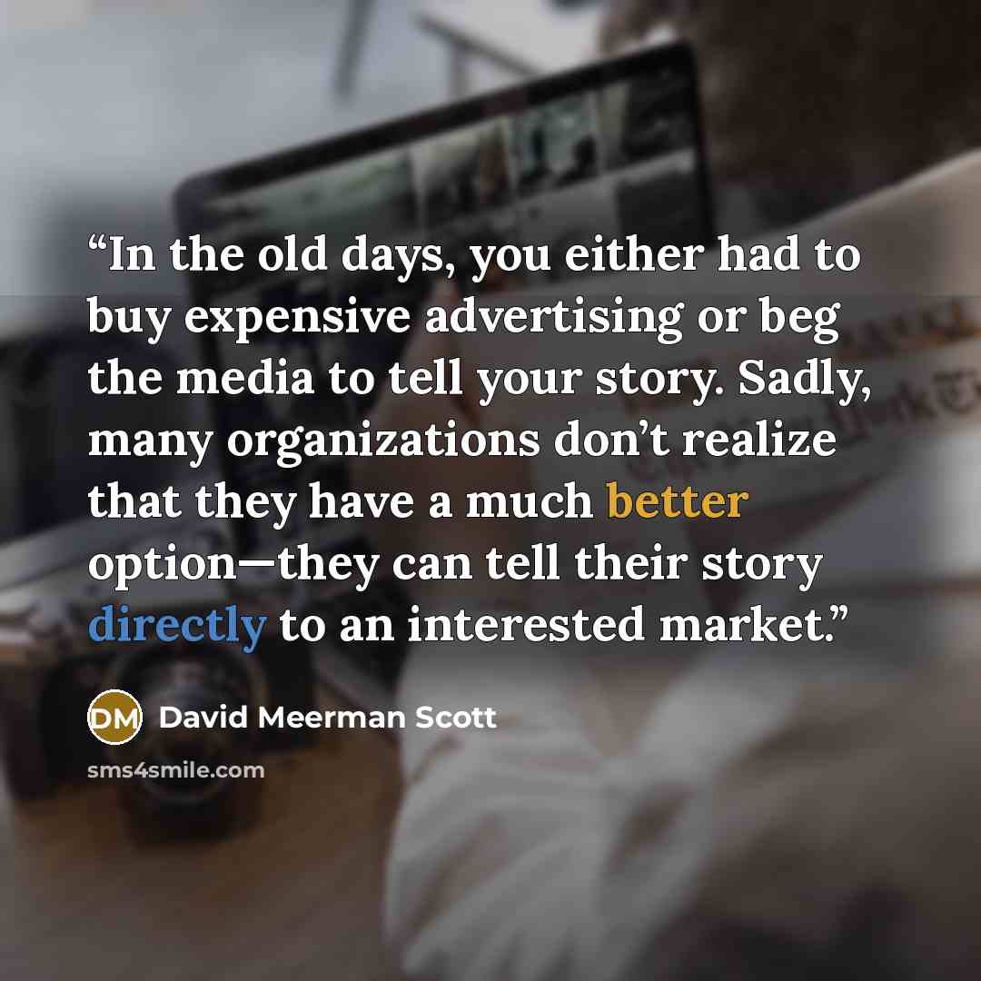 “In the old days, you either had to buy expensive advertising or beg the media to tell your story. Sadly, many organizations don’t realize that they have a much better option—they can tell their story directly to an interested market.” quote by David Meerman Scott