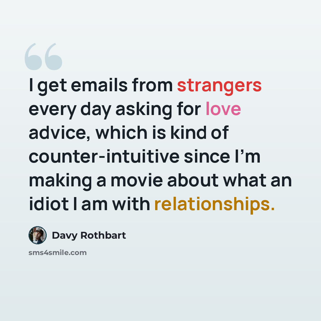 “I get emails from strangers every day asking for love advice, which is kind of counter-intuitive since I'm making a movie about what an idiot I am with relationships.” quote by Davy Rothbart