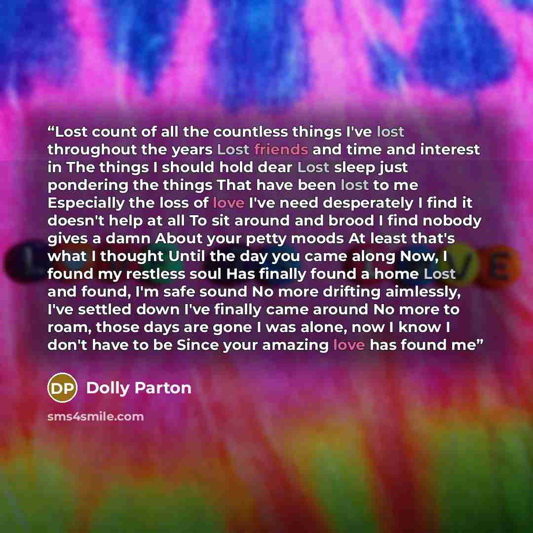 “Lost count of all the countless things I've lost throughout the years Lost friends and time and interest in The things I should hold dear Lost sleep just pondering the things That have been lost to me Especially the loss of love I've need desperately I find it doesn't help at all To sit around and…” quote by Dolly Parton