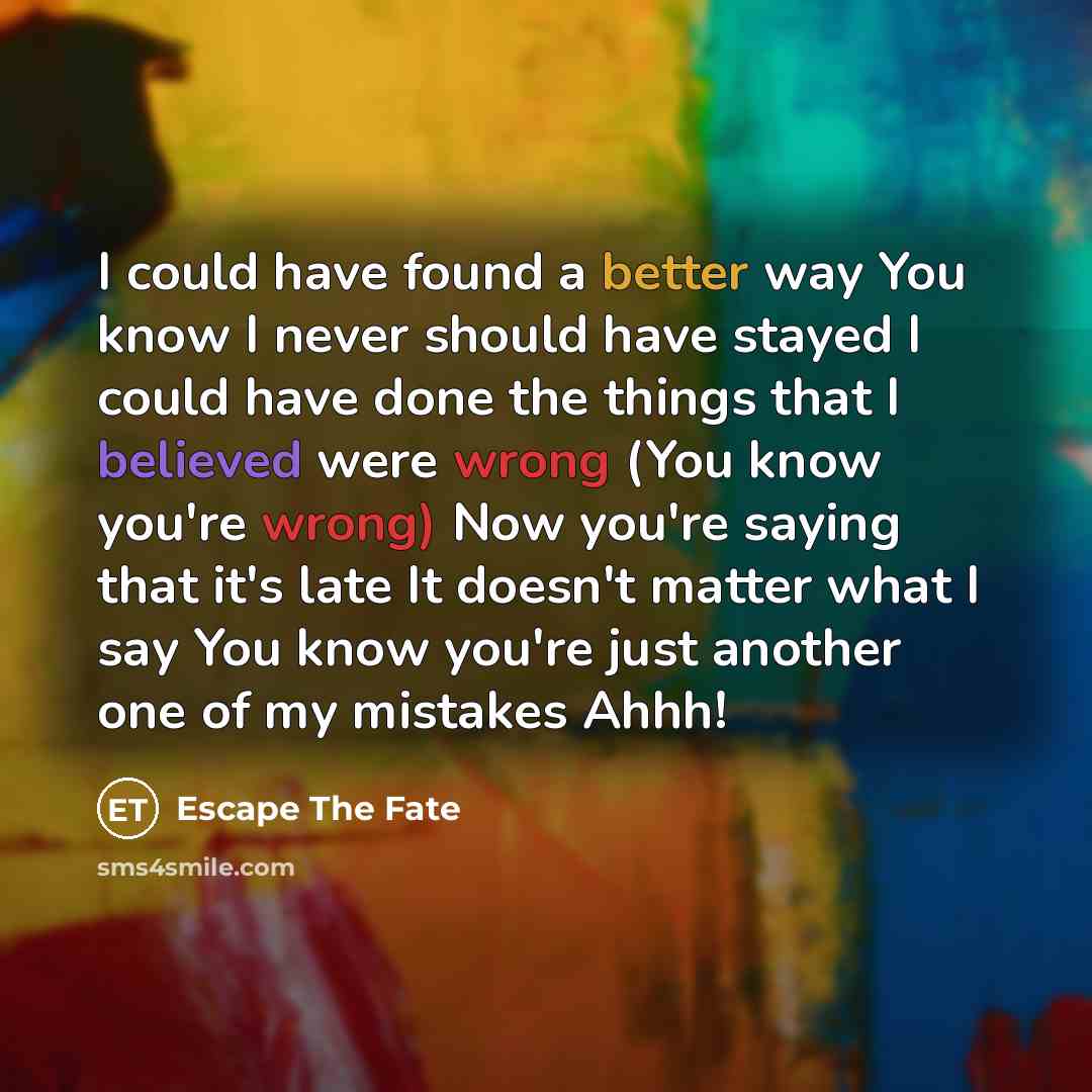“I could have found a better way You know I never should have stayed I could have done the things that I believed were wrong (You know you're wrong) Now you're saying that it's late It doesn't matter what I say You know you're just another one of my mistakes Ahhh!” quote by Escape The Fate