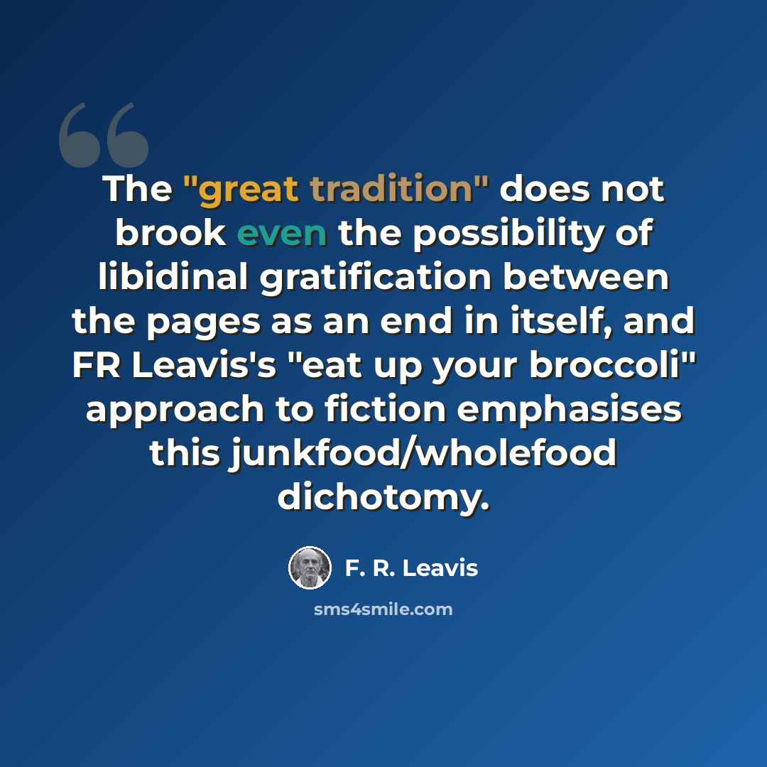 “The "great tradition" does not brook even the possibility of libidinal gratification between the pages as an end in itself, and FR Leavis's "eat up your broccoli" approach to fiction emphasises this junkfood/wholefood dichotomy.” quote by F. R. Leavis
