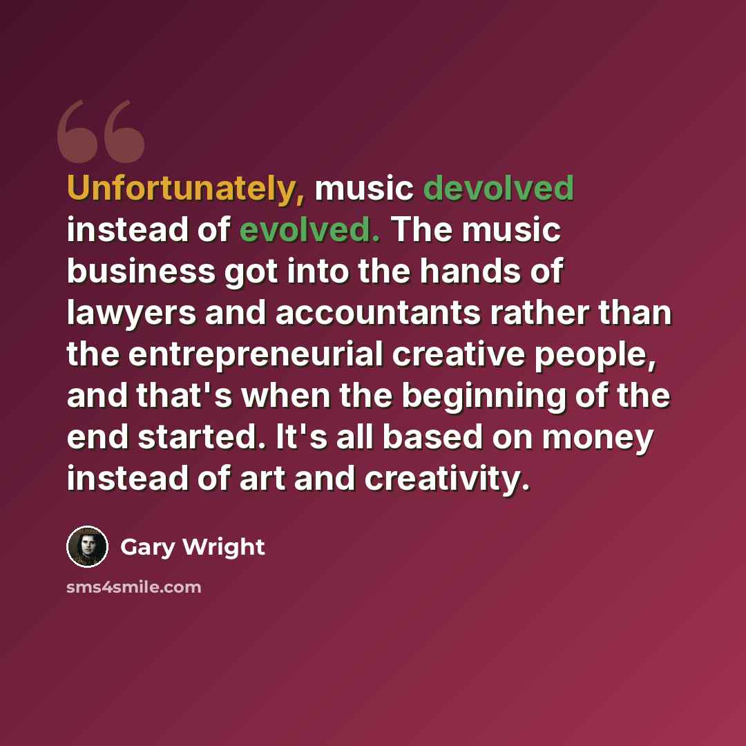 “Unfortunately, music devolved instead of evolved. The music business got into the hands of lawyers and accountants rather than the entrepreneurial creative people, and that's when the beginning of the end started. It's all based on money instead of art and creativity.” quote by Gary Wright