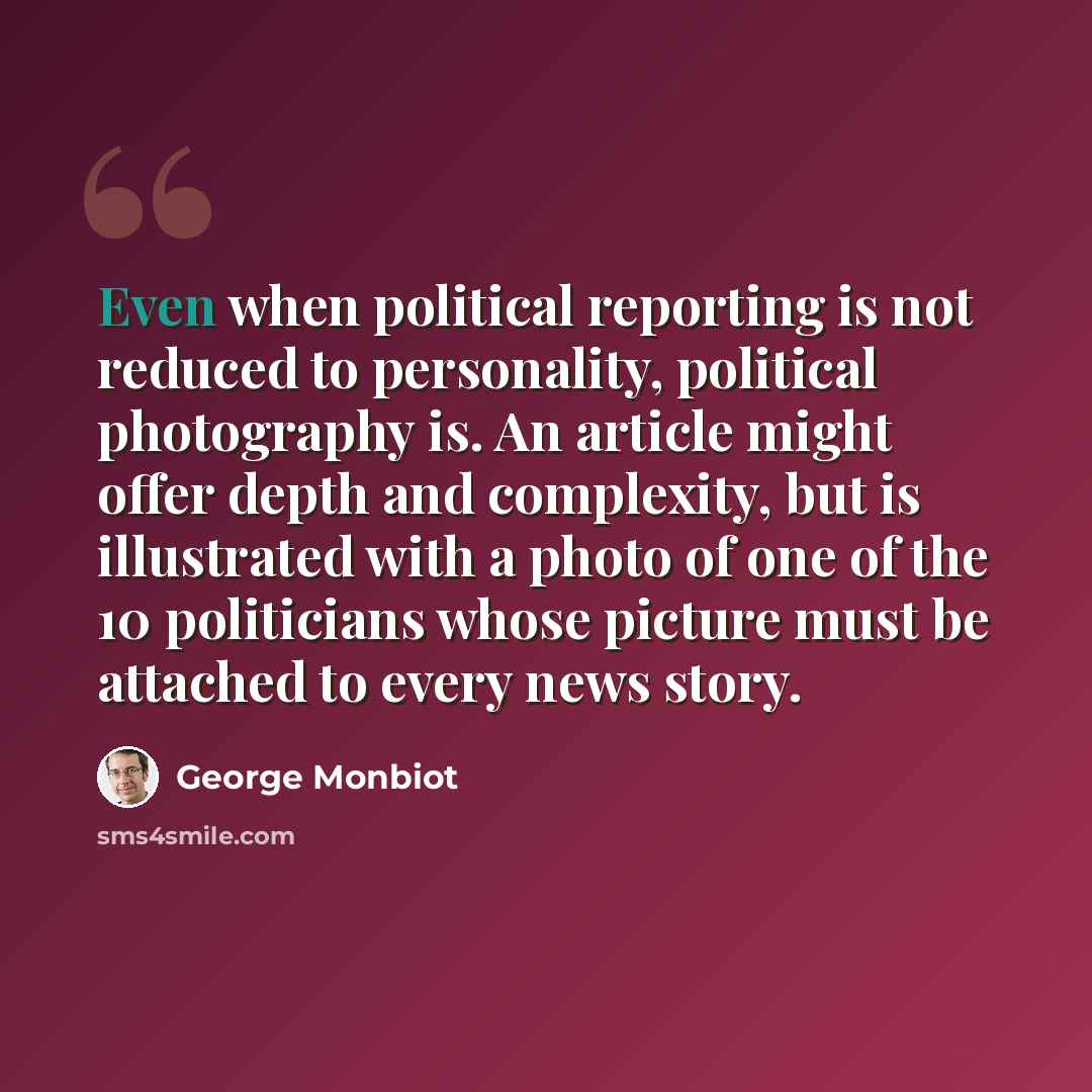 “Even when political reporting is not reduced to personality, political photography is. An article might offer depth and complexity, but is illustrated with a photo of one of the 10 politicians whose picture must be attached to every news story.” quote by George Monbiot
