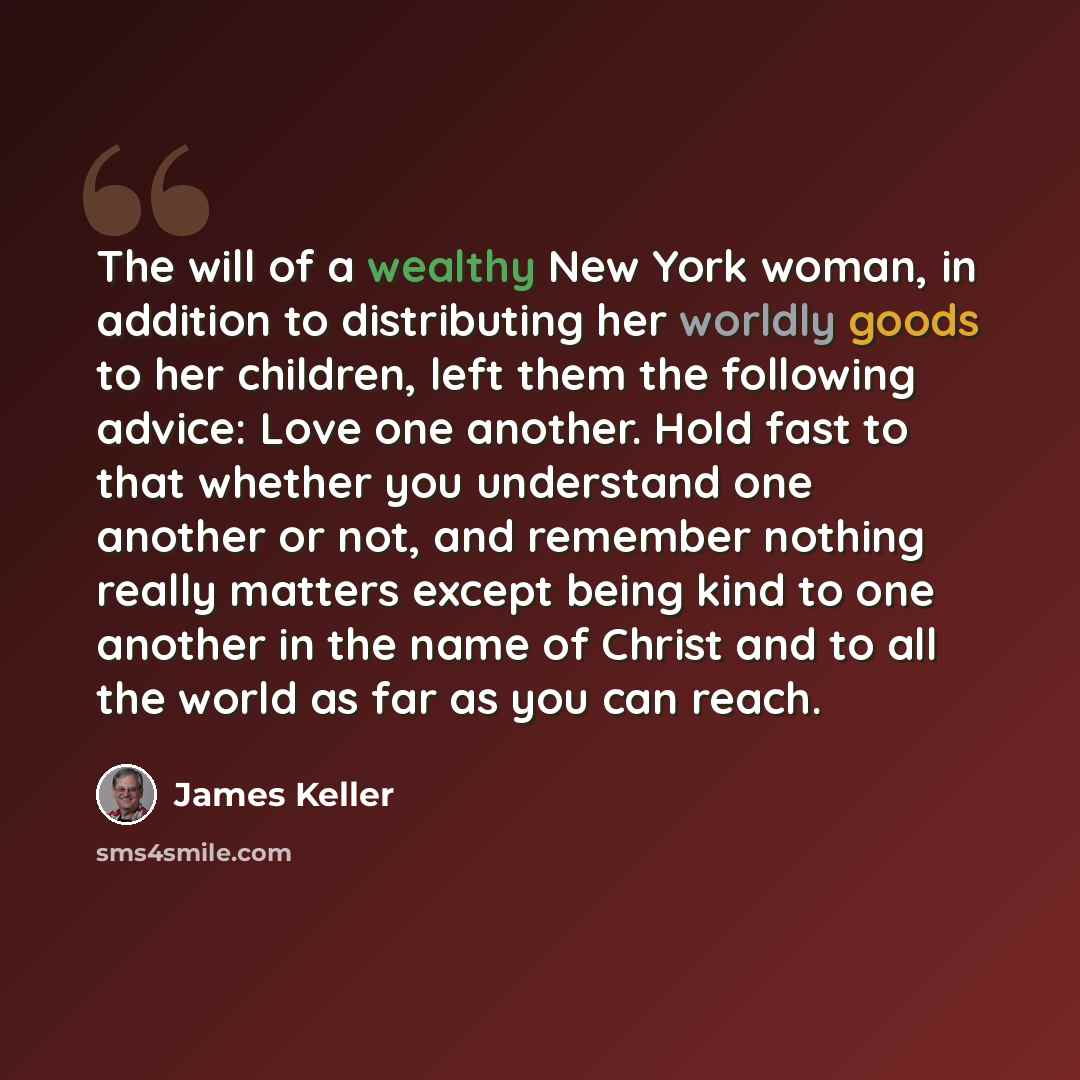 “The will of a wealthy New York woman, in addition to distributing her worldly goods to her children, left them the following advice: Love one another. Hold fast to that whether you understand one another or not, and remember nothing really matters except being kind to one another in the name of…” quote by James Keller