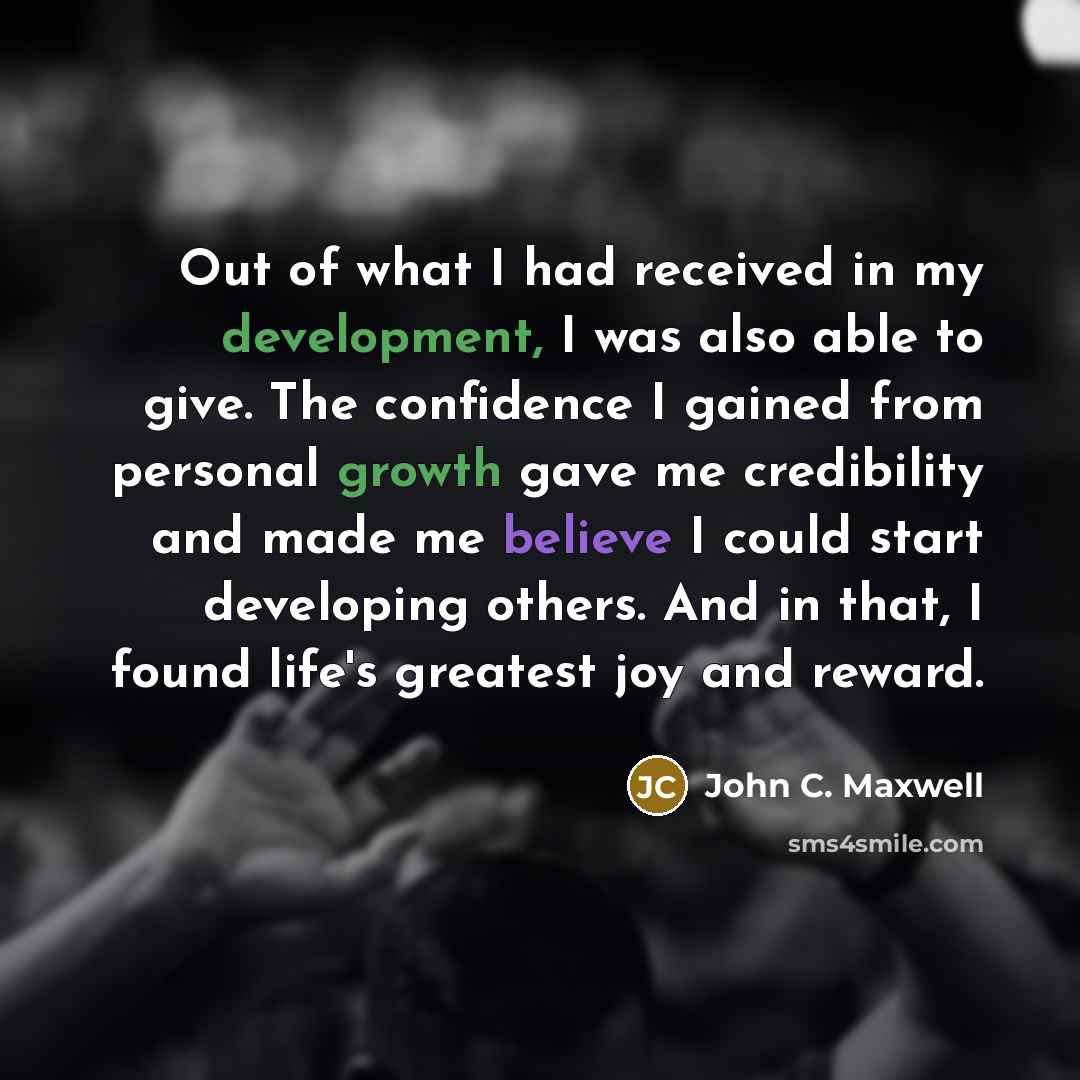 “Out of what I had received in my development, I was also able to give. The confidence I gained from personal growth gave me credibility and made me believe I could start developing others. And in that, I found life's greatest joy and reward.” quote by John C. Maxwell