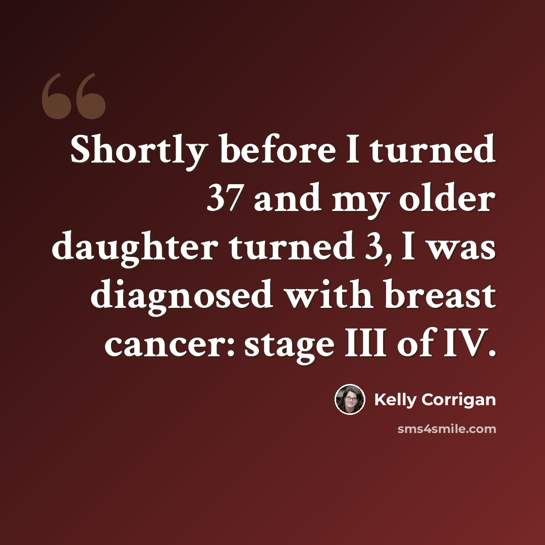 “Shortly before I turned 37 and my older daughter turned 3, I was diagnosed with breast cancer: stage III of IV.” quote by Kelly Corrigan