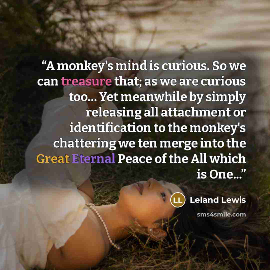 “A monkey's mind is curious. So we can treasure that; as we are curious too… Yet meanwhile by simply releasing all attachment or identification to the monkey's chattering we ten merge into the Great Eternal Peace of the All which is One...” quote by Leland Lewis