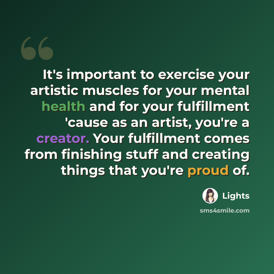 “It's important to exercise your artistic muscles for your mental health and for your fulfillment 'cause as an artist, you're a creator. Your fulfillment comes from finishing stuff and creating things that you're proud of.” quote by Lights