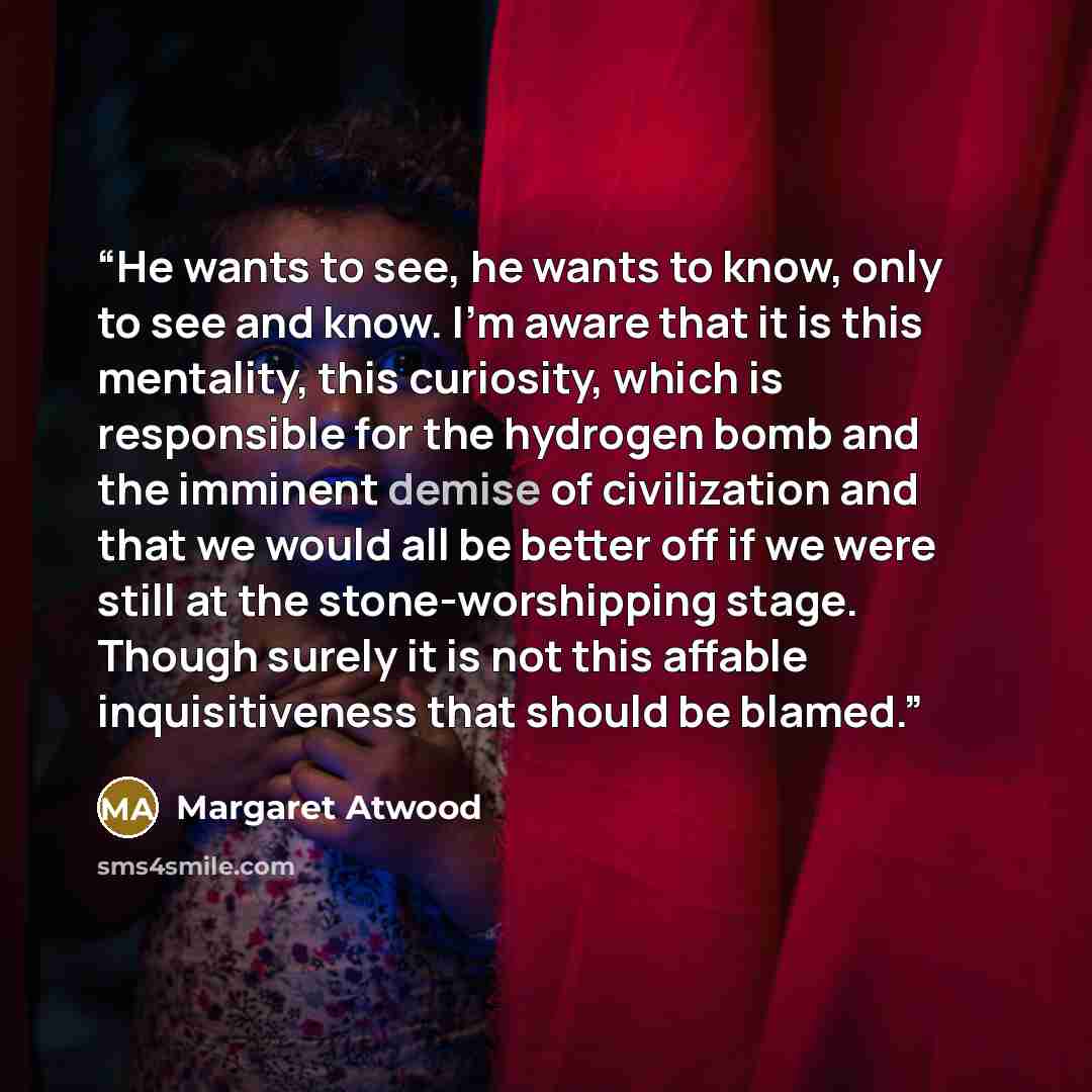“He wants to see, he wants to know, only to see and know. I'm aware that it is this mentality, this curiosity, which is responsible for the hydrogen bomb and the imminent demise of civilization and that we would all be better off if we were still at the stone-worshipping stage. Though surely it is…” quote by Margaret Atwood