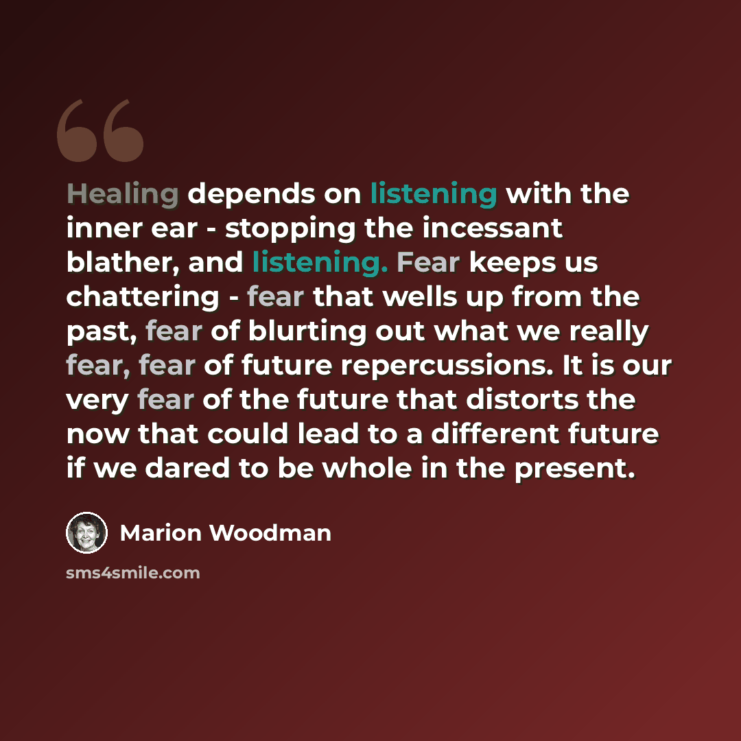 “Healing depends on listening with the inner ear - stopping the incessant blather, and listening. Fear keeps us chattering - fear that wells up from the past, fear of blurting out what we really fear, fear of future repercussions. It is our very fear of the future that distorts the now that could…” quote by Marion Woodman
