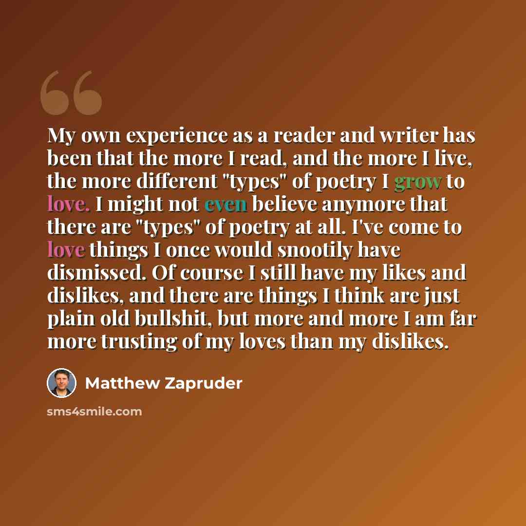 “My own experience as a reader and writer has been that the more I read, and the more I live, the more different "types" of poetry I grow to love. I might not even believe anymore that there are "types" of poetry at all. I've come to love things I once would snootily have dismissed. Of course I…” quote by Matthew Zapruder