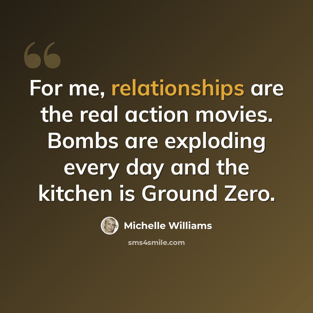“For me, relationships are the real action movies. Bombs are exploding every day and the kitchen is Ground Zero.” quote by Michelle Williams
