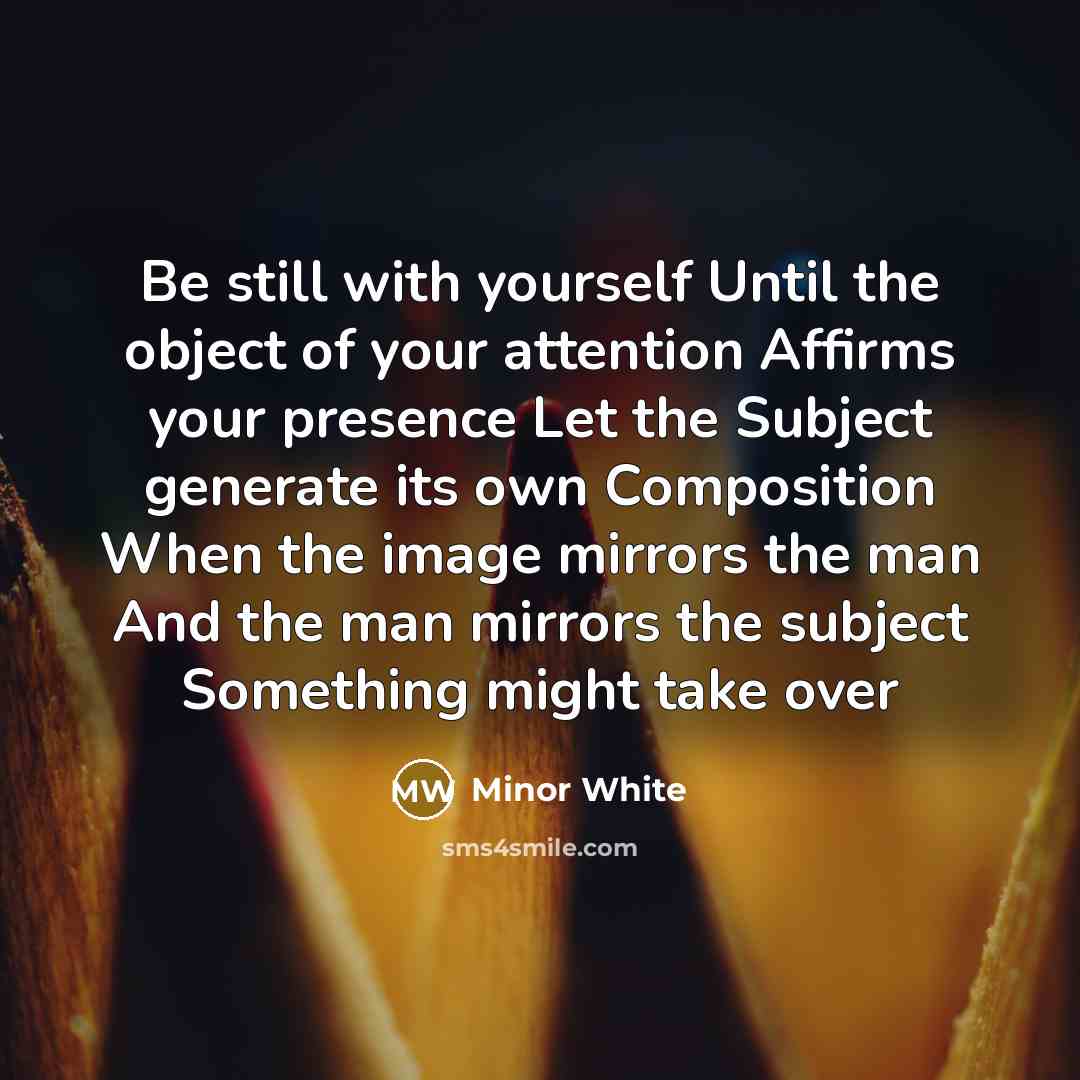 “Be still with yourself Until the object of your attention Affirms your presence Let the Subject generate its own Composition When the image mirrors the man And the man mirrors the subject Something might take over” quote by Minor White