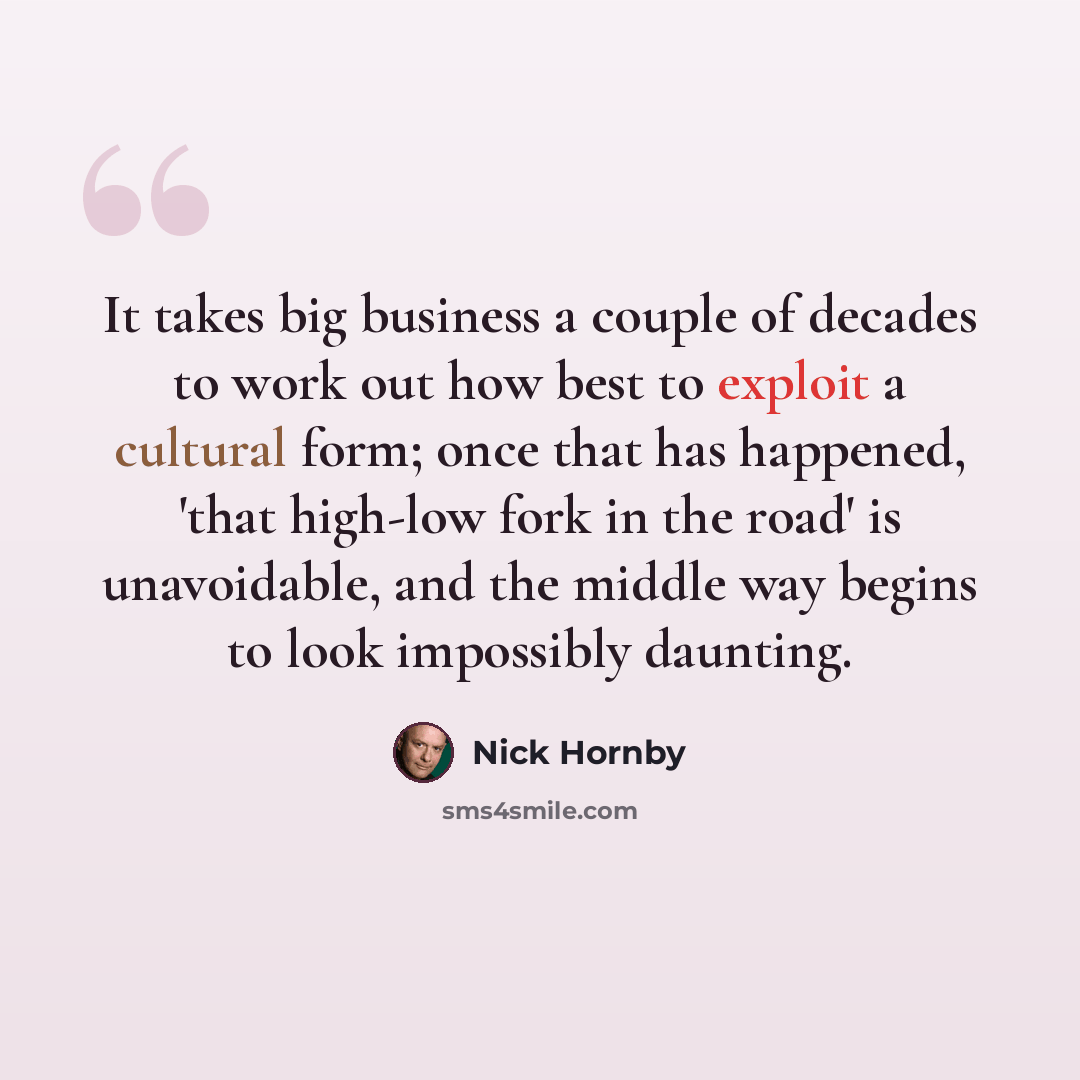 “It takes big business a couple of decades to work out how best to exploit a cultural form; once that has happened, 'that high-low fork in the road' is unavoidable, and the middle way begins to look impossibly daunting.” quote by Nick Hornby