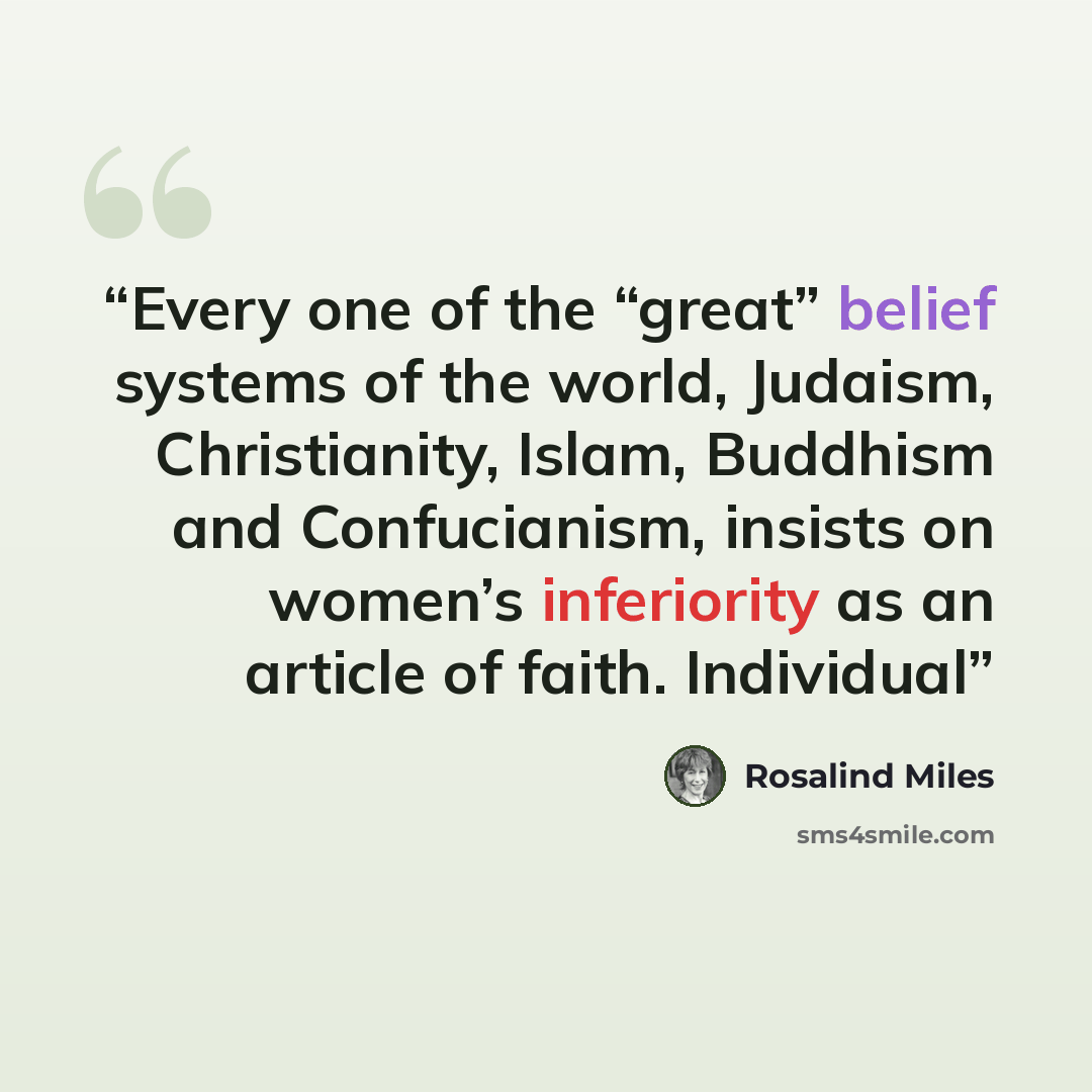 “Every one of the “great” belief systems of the world, Judaism, Christianity, Islam, Buddhism and Confucianism, insists on women’s inferiority as an article of faith. Individual” quote by Rosalind Miles