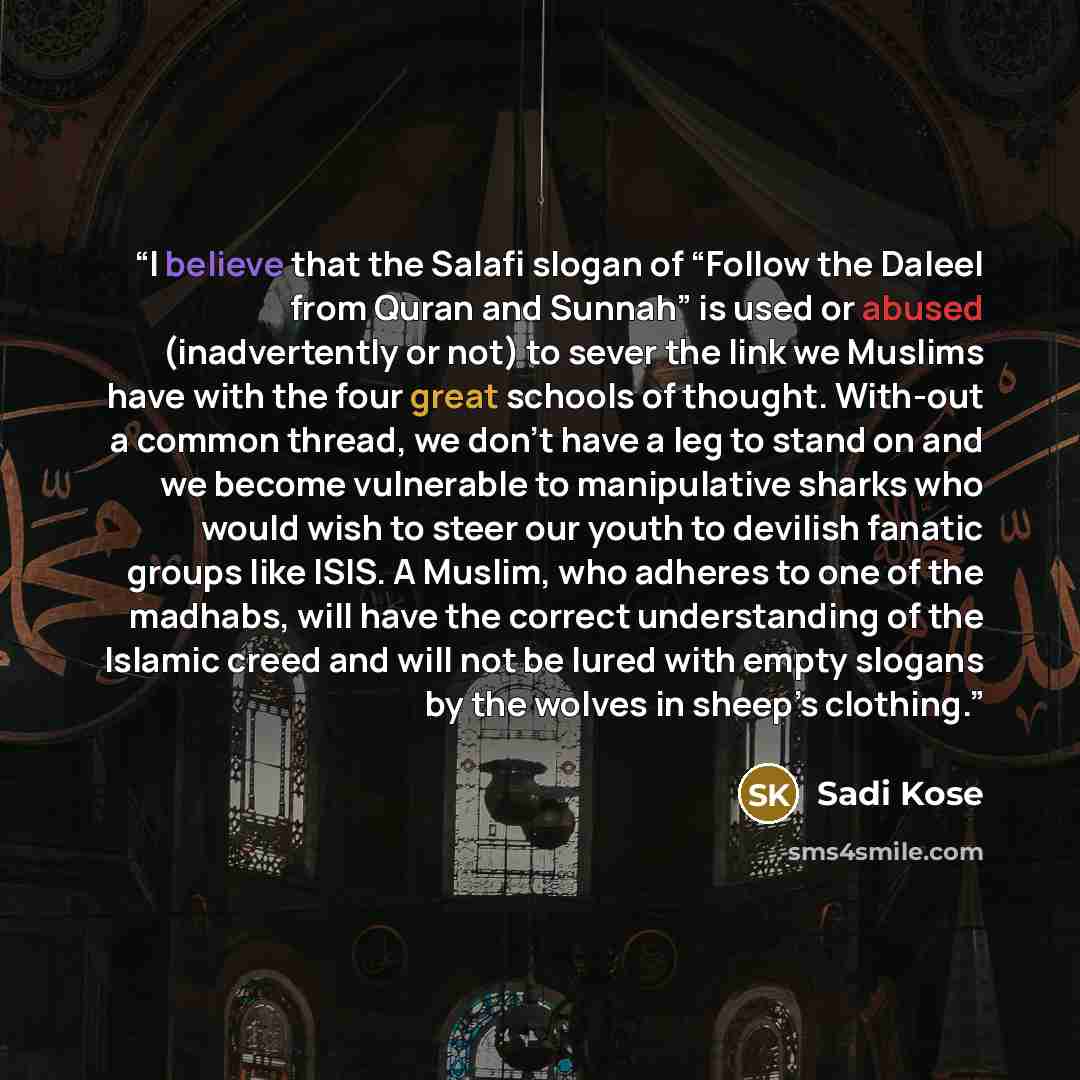 “I believe that the Salafi slogan of “Follow the Daleel from Quran and Sunnah” is used or abused (inadvertently or not) to sever the link we Muslims have with the four great schools of thought. With-out a common thread, we don’t have a leg to stand on and we become vulnerable to manipulative sharks…” quote by Sadi Kose